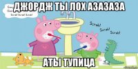 джордж ты лох азазаза аты тупица