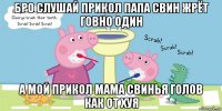 бро слушай прикол папа свин жрёт говно один а мой прикол мама свинья голов как от хуя