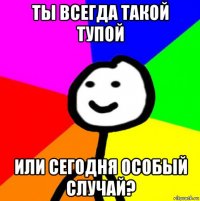 ты всегда такой тупой или сегодня особый случай?