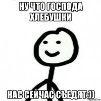 ну что господа хлебушки нас сейчас съедят:))