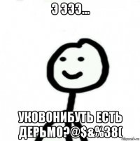 э эээ... уковонибуть есть дерьмо?@$&%38(