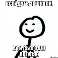 всі йдуть зі школи, а ти сьогодні пргуляв