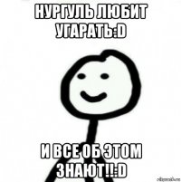 нургуль любит угарать:d и все об этом знают!!:d