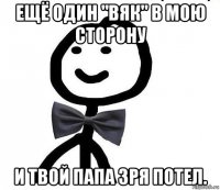 ещё один "вяк" в мою сторону и твой папа зря потел.