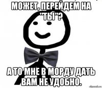 может, перейдем на "ты"? а то мне в морду дать вам не удобно.