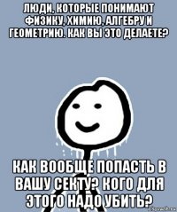 люди, которые понимают физику, химию, алгебру и геометрию. как вы это делаете? как вообще попасть в вашу секту? кого для этого надо убить?