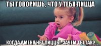 ты говоришь, что у тебя пицца когда у меня нет пиццы. зачем ты так?