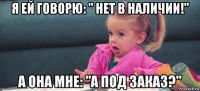 я ей говорю: " нет в наличии!" а она мне: "а под заказ?"