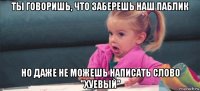 ты говоришь, что заберешь наш паблик но даже не можешь написать слово "хуевый"