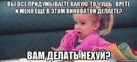 вы все придумываете какую-то чушь , врете и меня еще в этом виноватой делаете? вам делать нехуй?