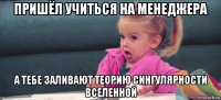 пришёл учиться на менеджера а тебе заливают теорию сингулярности вселенной