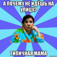 а почему не идёшь на улицу? типичная мама