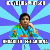 не будешь учиться никакого тебе айпада !