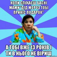 коли слухаєш басні мами"дід мороз тобі приніс подарок" а тобі вже 13 років і ти в нього не віриш