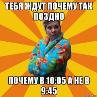 тебя ждут почему так поздно почему в 10:05 а не в 9:45