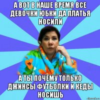 а вот в наше время все девочки юбки да платья носили а ты почему только джинсы футболки и кеды носишь