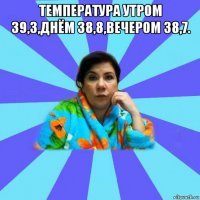 температура утром 39,3,днём 38,8,вечером 38,7. 