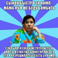 сынок быстро за комп - мама ну я же буду бомбить сука бля го cologine 2015 fnatick вин ты из fnatik сынок гордись то что я разрешила тебе сесть за комп!