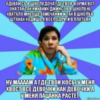 одеваюсь в школу доча где твоя форма вот она так так никаких джинсов в школу не хватало мне еще замечаний и так в школу в штанах ходишь а все подруги в платьях ну маааам а где твои косы у меня хвост все девочки как девочки а у меня пацанка растет