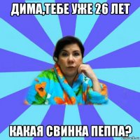 дима,тебе уже 26 лет какая свинка пеппа?