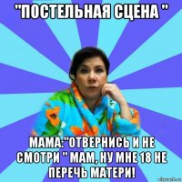 "постельная сцена " мама:"отвернись и не смотри " мам, ну мне 18 не перечь матери!