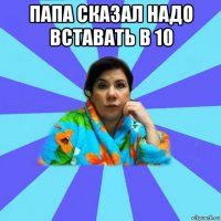 папа сказал надо вставать в 10 