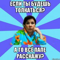 если ты будешь толкаться? а то всё папе расскажу?