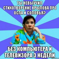 ты невыучил стихотворение крылова про осла и соловья? без компьютера и телевизора 3 недели