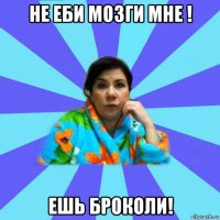 не еби мозги мне ! ешь броколи!