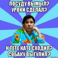 посуду вымыл? уроки сделал? к тёте кате сходил? собаку выгулил?