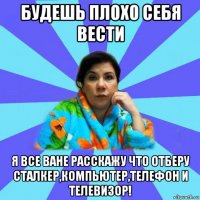 будешь плохо себя вести я все ване расскажу что отберу сталкер,компьютер,телефон и телевизор!