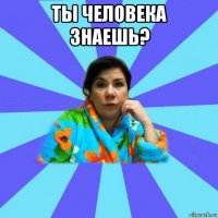 ты человека знаешь? 