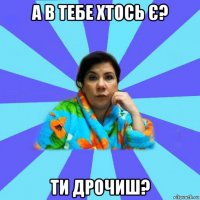 а в тебе хтось є? ти дрочиш?