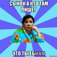 сынок а кто там пишет что ты еб###