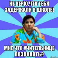 не верю,что тебя задержали в школе! мне,что учительнице позвонить?