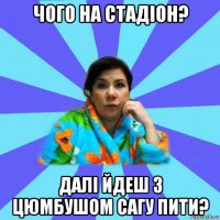 чого на стадіон? далі йдеш з цюмбушом сагу пити?