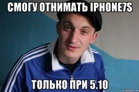 смогу отнимать iphone7s только при 5.10