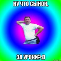 ну что сынок, за уроки?:d