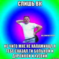 слишь вк не чиго мне не напаминал я тебе сказал ти больной и дуройной и хуевий