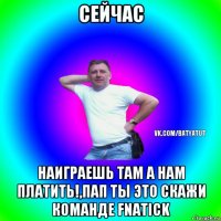 сейчас наиграешь там а нам платить!,пап ты это скажи команде fnatick