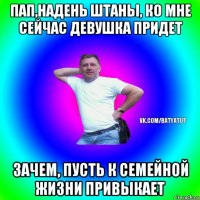 пап,надень штаны, ко мне сейчас девушка придет зачем, пусть к семейной жизни привыкает