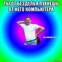 ты от безделья пухнешь от него компьютера 