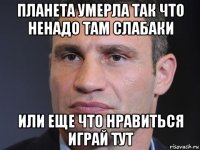 планета умерла так что ненадо там слабаки или еще что нравиться играй тут