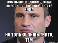 если вы имеете совесть, то вас имеют не только лишь те кто её имеет, но только лишь те кто, тем