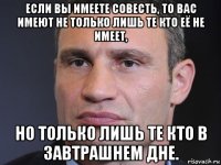 если вы имеете совесть, то вас имеют не только лишь те кто её не имеет, но только лишь те кто в завтрашнем дне.