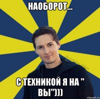 наоборот... с техникой я на " вы")))