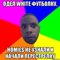 одел white футболку, homies не узнали и начали перестрелку