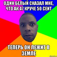 один белый сказал мне, что ак 47 круче 50 cent теперь он лежит в земле