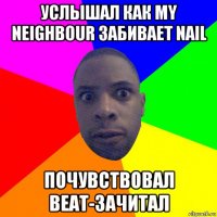 услышал как my neighbour забивает nail почувствовал beat-зачитал