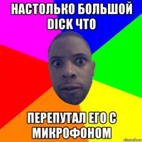 настолько большой dick что перепутал его с микрофоном